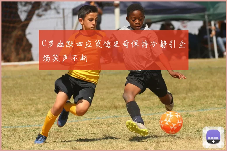 C罗幽默回应莫德里奇保持冷静引全场笑声不断