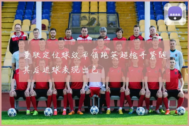 曼联定位球效率领跑英超枪手紧随其后进球表现出色