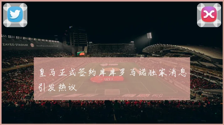 皇马正式签约库库罗马诺独家消息引发热议