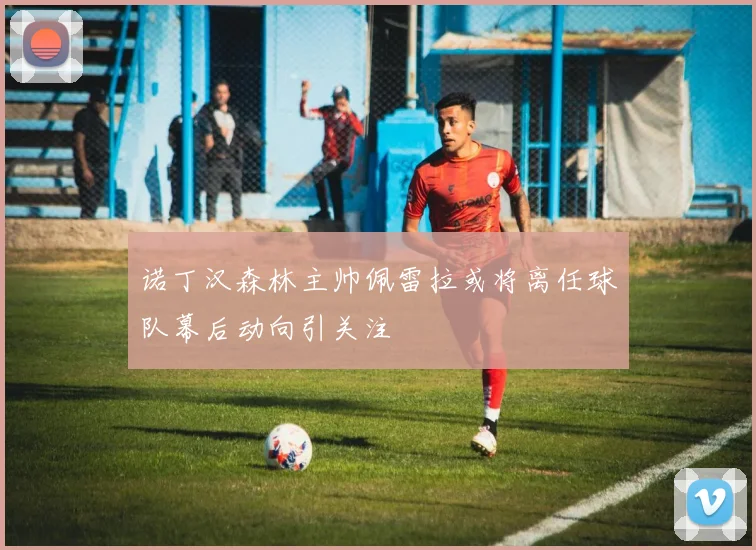 诺丁汉森林主帅佩雷拉或将离任球队幕后动向引关注