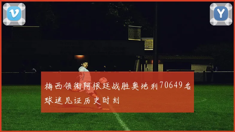 梅西领衔阿根廷战胜奥地利70649名球迷见证历史时刻