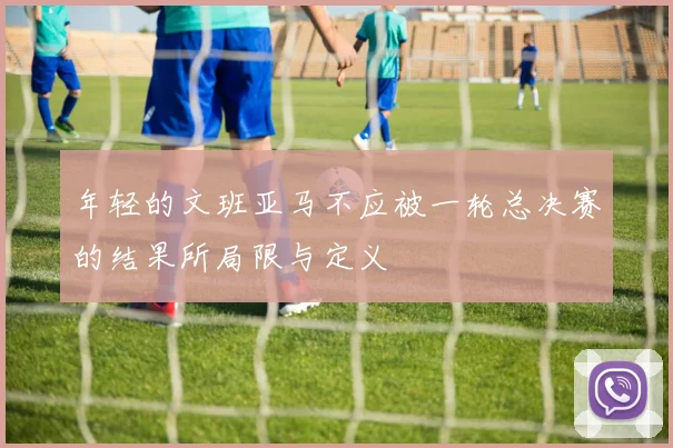 年轻的文班亚马不应被一轮总决赛的结果所局限与定义