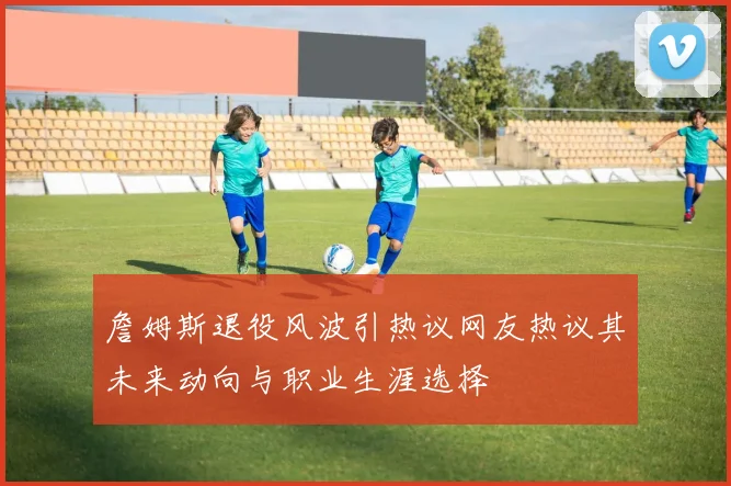 詹姆斯退役风波引热议网友热议其未来动向与职业生涯选择