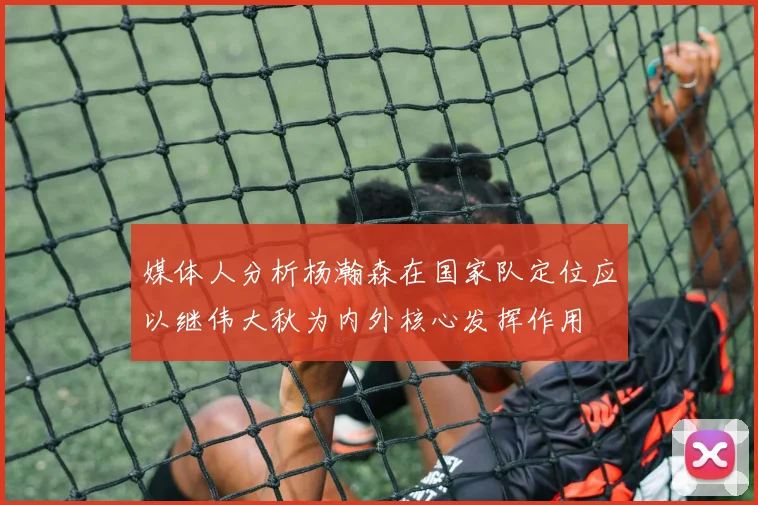 媒体人分析杨瀚森在国家队定位应以继伟大秋为内外核心发挥作用