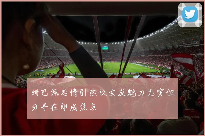 姆巴佩恋情引热议女友魅力无穷但分手在即成焦点