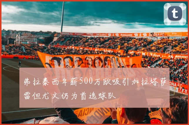 弗拉泰西年薪500万欧吸引加拉塔萨雷但尤文仍为首选球队