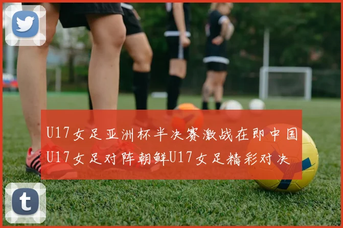 U17女足亚洲杯半决赛激战在即中国U17女足对阵朝鲜U17女足精彩对决即将开启