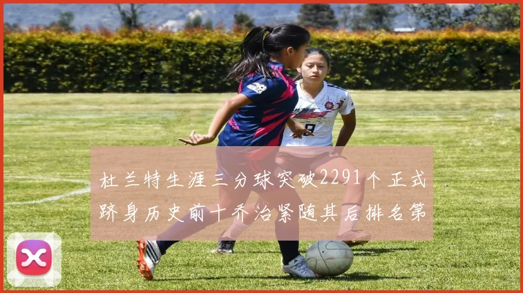 杜兰特生涯三分球突破2291个正式跻身历史前十乔治紧随其后排名第九