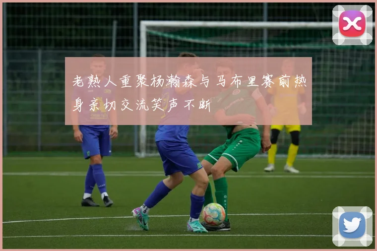 老熟人重聚杨瀚森与马布里赛前热身亲切交流笑声不断
