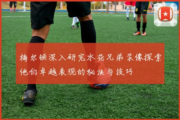 梅尔顿深入研究水花兄弟录像探索他们卓越表现的秘诀与技巧