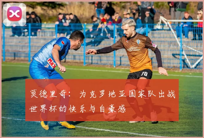 莫德里奇：为克罗地亚国家队出战世界杯的快乐与自豪感