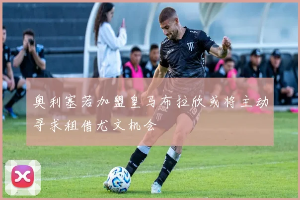 奥利塞若加盟皇马布拉欣或将主动寻求租借尤文机会