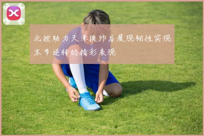 北控助力天津换帅后展现韧性实现末节逆转的精彩表现