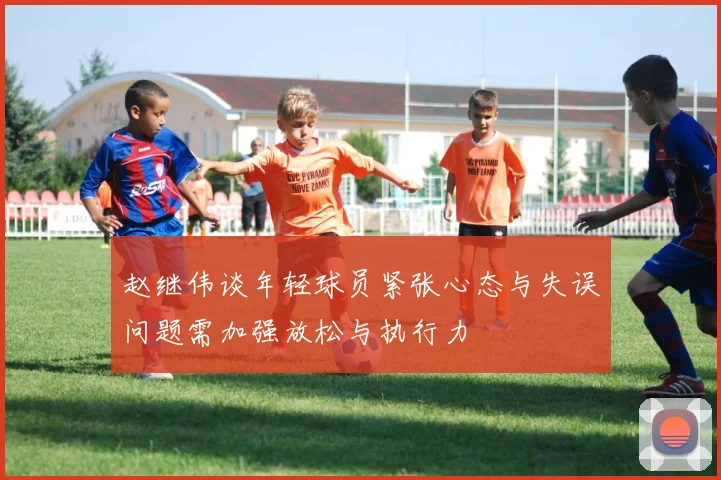 赵继伟谈年轻球员紧张心态与失误问题需加强放松与执行力