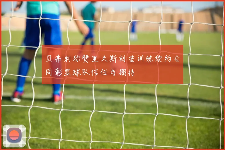 贝弗利称赞里夫斯刻苦训练续约合同彰显球队信任与期待
