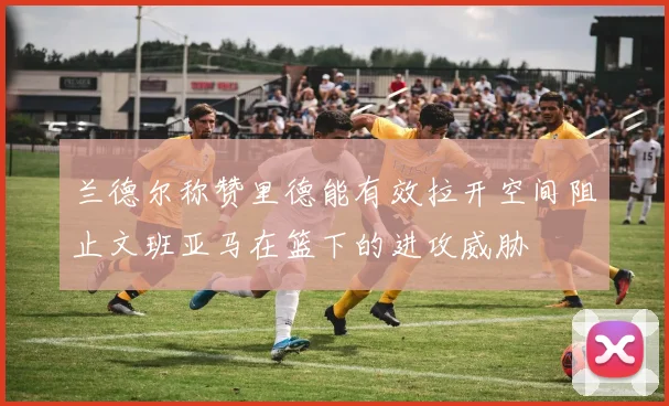兰德尔称赞里德能有效拉开空间阻止文班亚马在篮下的进攻威胁