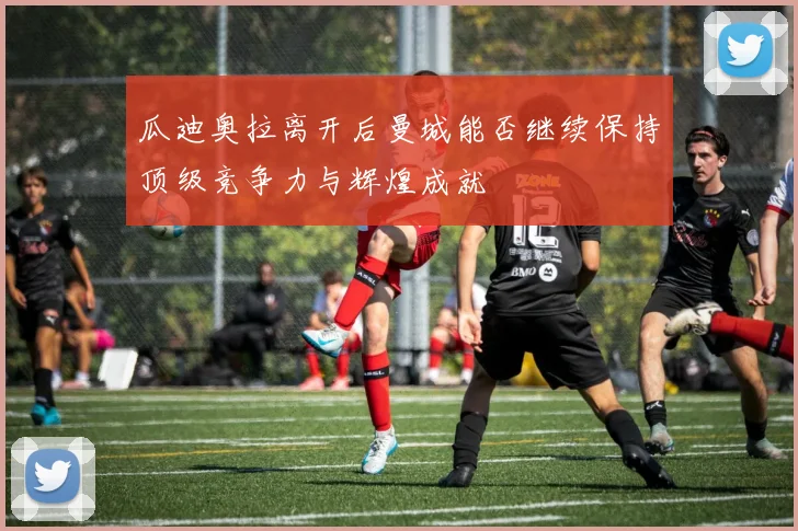 瓜迪奥拉离开后曼城能否继续保持顶级竞争力与辉煌成就