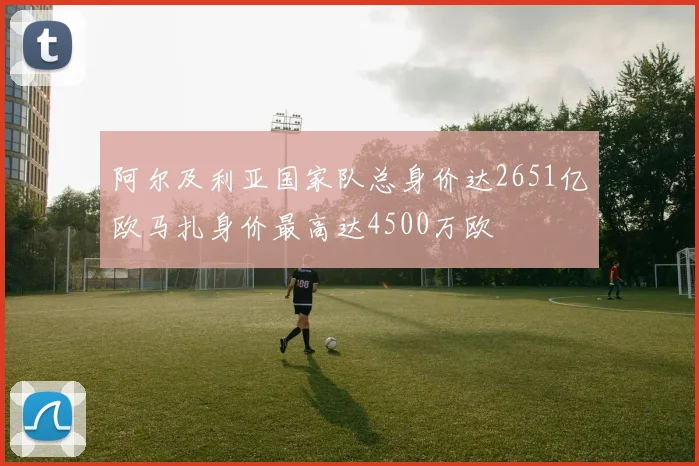 阿尔及利亚国家队总身价达2651亿欧马扎身价最高达4500万欧