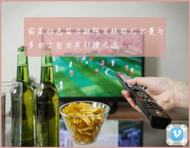 前莱切总监力挺阿莫林称尤尔曼与多尔古皆为其引援之选