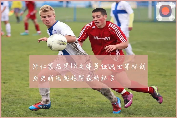 拜仁慕尼黑18名球员征战世界杯创历史新高超越阿森纳纪录