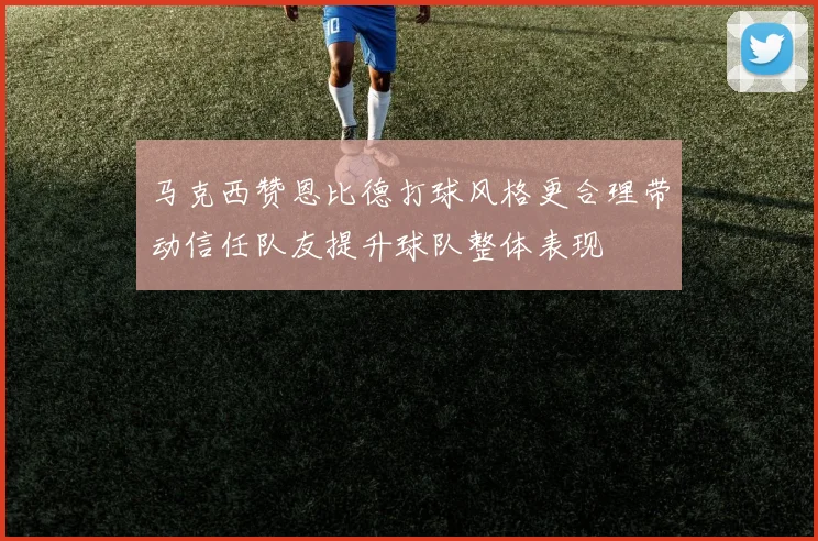 马克西赞恩比德打球风格更合理带动信任队友提升球队整体表现