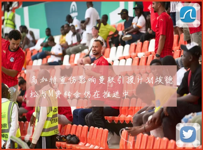 乌加特重伤影响曼联引援计划埃德松与M费转会仍在推进中